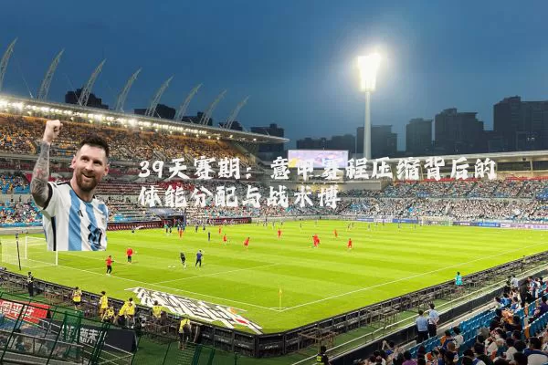 39天赛期:意甲赛程压缩背后的体能分配与战术博弈